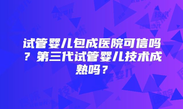 试管婴儿包成医院可信吗？第三代试管婴儿技术成熟吗？