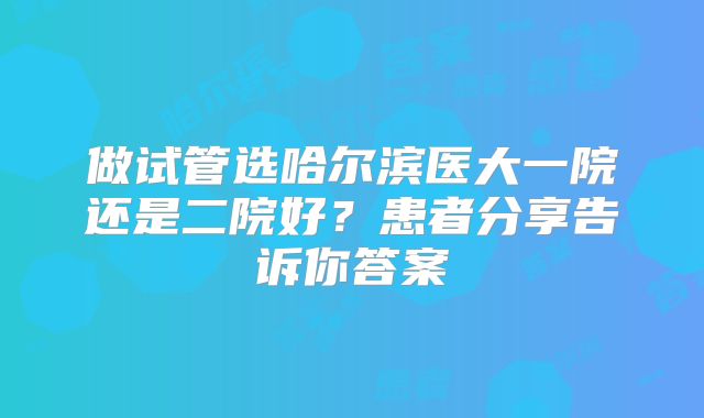 做试管选哈尔滨医大一院还是二院好？患者分享告诉你答案