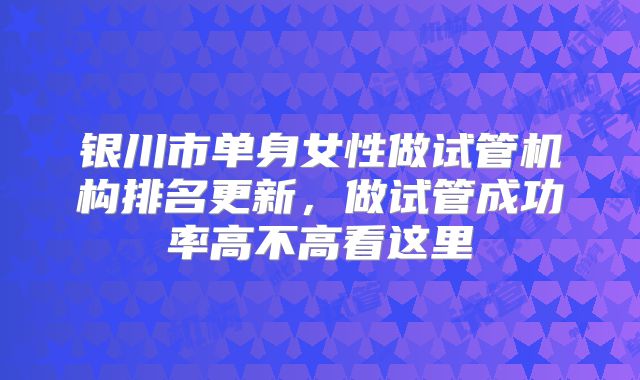 银川市单身女性做试管机构排名更新,做试管成功率高不高看这里