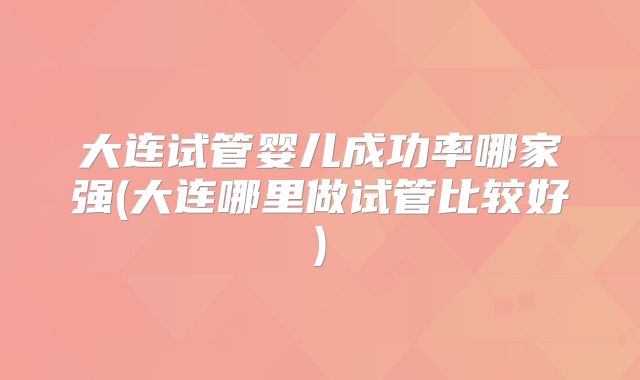 大连试管婴儿成功率哪家强(大连哪里做试管比较好)