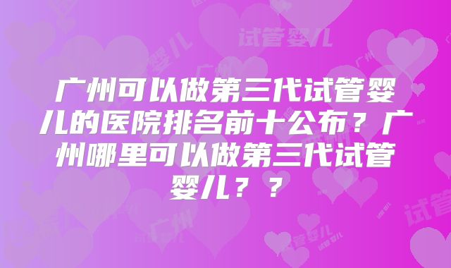 广州可以做第三代试管婴儿的医院排名前十公布?广州哪里可以做第三代试管婴儿??