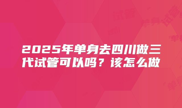 2025年单身去四川做三代试管可以吗?该怎么做