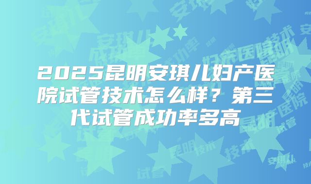 2025昆明安琪儿妇产医院试管技术怎么样？第三代试管成功率多高