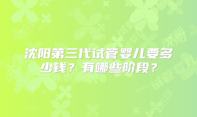 沈阳第三代试管婴儿要多少钱？有哪些阶段？