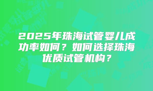 2025年珠海试管婴儿成功率如何？如何选择珠海优质试管机构？