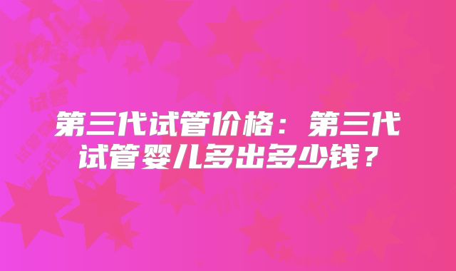 第三代试管价格：第三代试管婴儿多出多少钱？