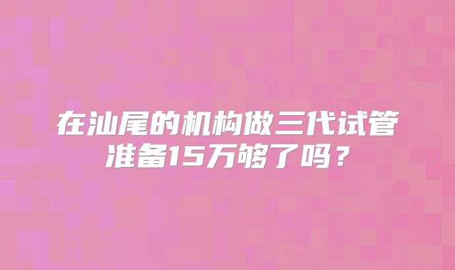 在汕尾的机构做三代试管准备15万够了吗？