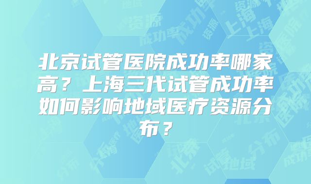 北京试管医院成功率哪家高？上海三代试管成功率如何影响地域医疗资源分布？