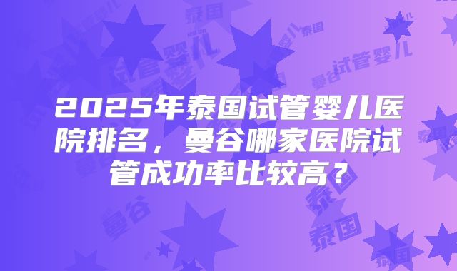 2025年泰国试管婴儿医院排名，曼谷哪家医院试管成功率比较高？
