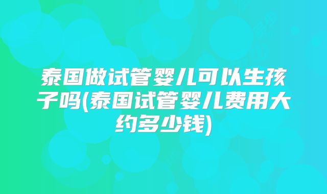 泰国做试管婴儿可以生孩子吗(泰国试管婴儿费用大约多少钱)