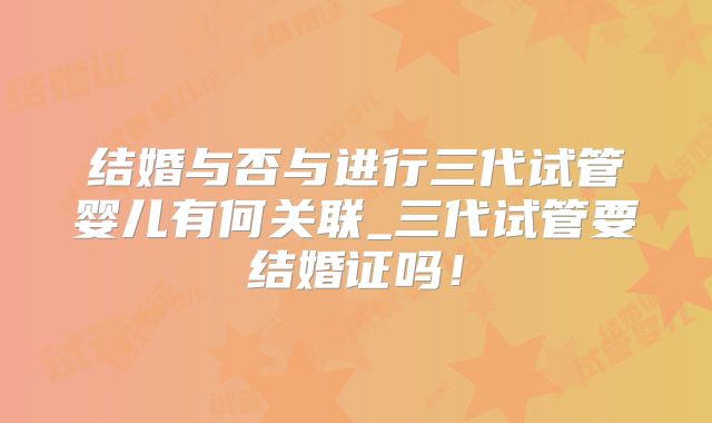 结婚与否与进行三代试管婴儿有何关联_三代试管要结婚证吗！