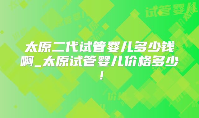 太原二代试管婴儿多少钱啊_太原试管婴儿价格多少！