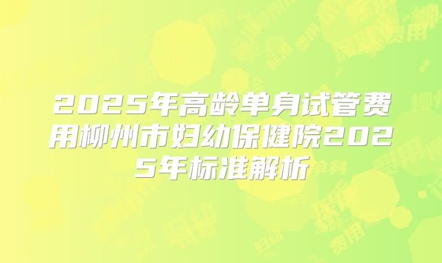 2025年高龄单身试管费用柳州市妇幼保健院2025年标准解析
