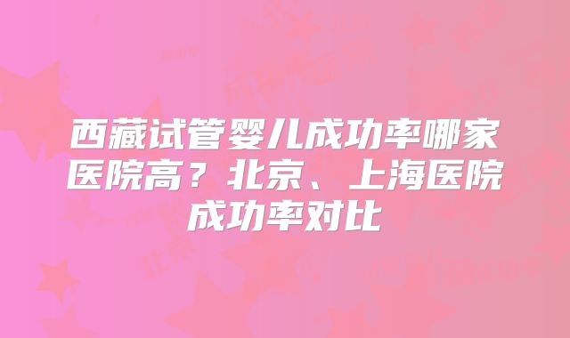西藏试管婴儿成功率哪家医院高？北京、上海医院成功率对比
