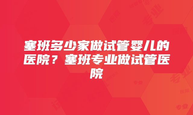 塞班多少家做试管婴儿的医院？塞班专业做试管医院
