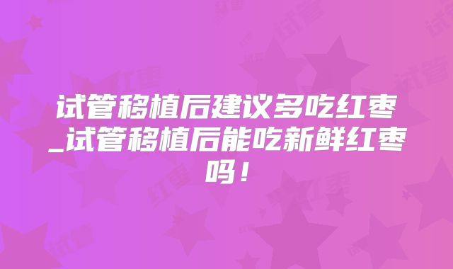 试管移植后建议多吃红枣_试管移植后能吃新鲜红枣吗！