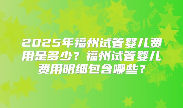 2025年福州试管婴儿费用是多少？福州试管婴儿费用明细包含哪些？