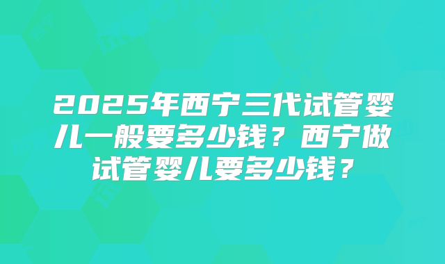 2025年西宁三代试管婴儿一般要多少钱？西宁做试管婴儿要多少钱？
