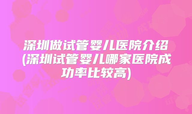 深圳做试管婴儿医院介绍(深圳试管婴儿哪家医院成功率比较高)