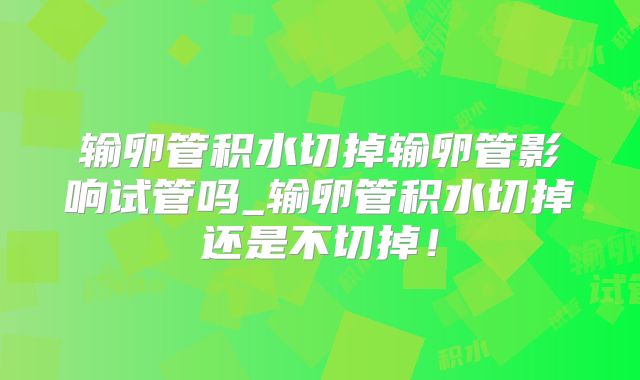 输卵管积水切掉输卵管影响试管吗_输卵管积水切掉还是不切掉！