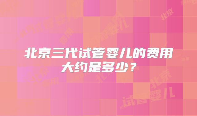 北京三代试管婴儿的费用大约是多少？