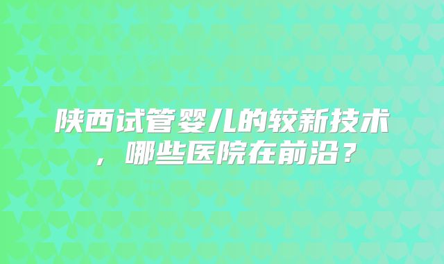 陕西试管婴儿的较新技术，哪些医院在前沿？