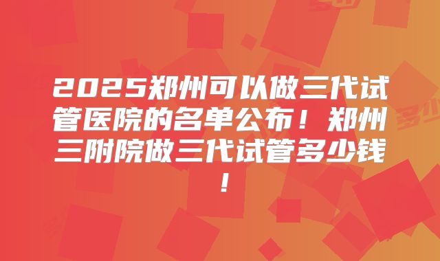 2025郑州可以做三代试管医院的名单公布！郑州三附院做三代试管多少钱！