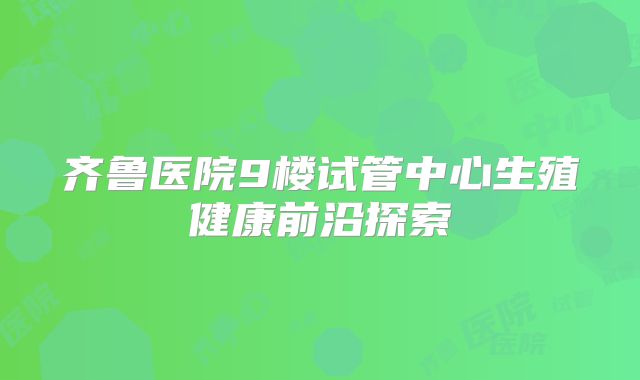 齐鲁医院9楼试管中心生殖健康前沿探索