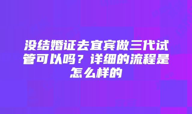 没结婚证去宜宾做三代试管可以吗？详细的流程是怎么样的