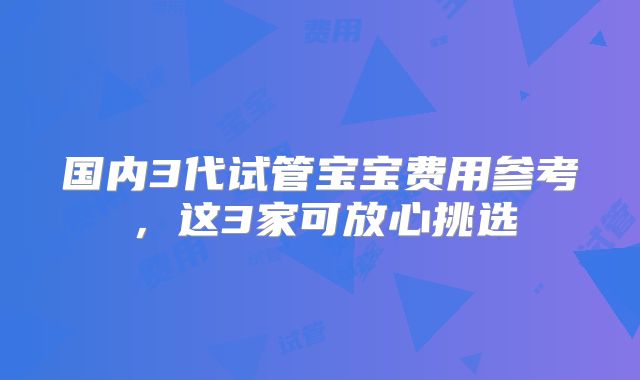 国内3代试管宝宝费用参考，这3家可放心挑选