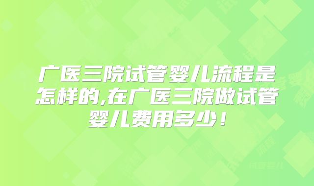 广医三院试管婴儿流程是怎样的,在广医三院做试管婴儿费用多少！