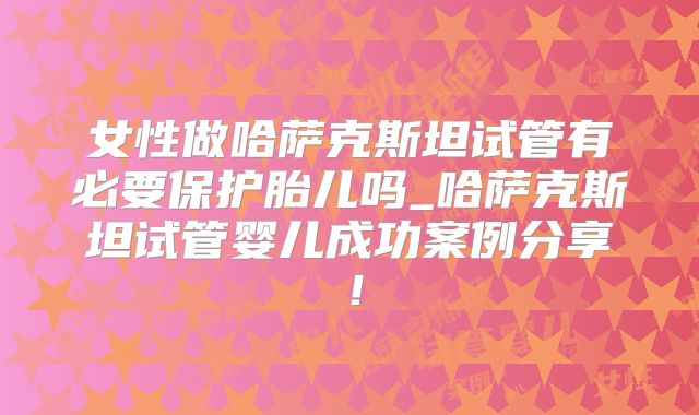 女性做哈萨克斯坦试管有必要保护胎儿吗_哈萨克斯坦试管婴儿成功案例分享!