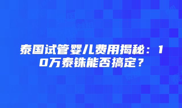 泰国试管婴儿费用揭秘：10万泰铢能否搞定？