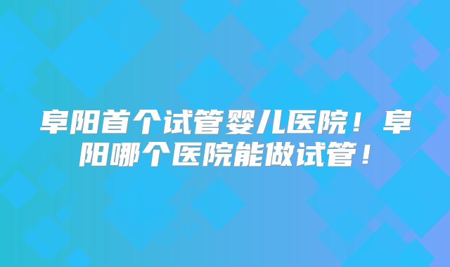 阜阳首个试管婴儿医院!阜阳哪个医院能做试管!