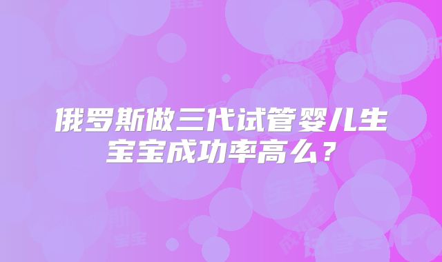 俄罗斯做三代试管婴儿生宝宝成功率高么？