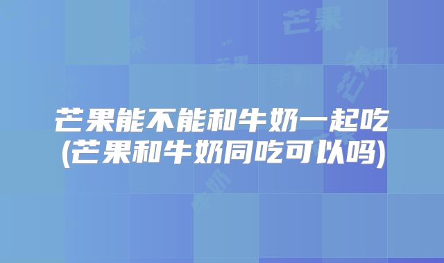 芒果能不能和牛奶一起吃(芒果和牛奶同吃可以吗)