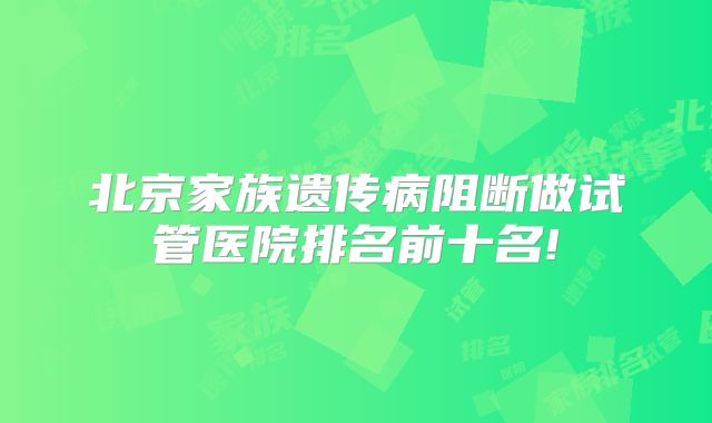 北京家族遗传病阻断做试管医院排名前十名!