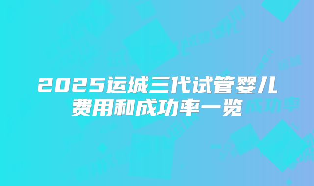 2025运城三代试管婴儿费用和成功率一览