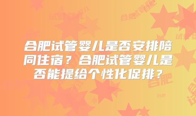 合肥试管婴儿是否安排陪同住宿？合肥试管婴儿是否能提给个性化促排？