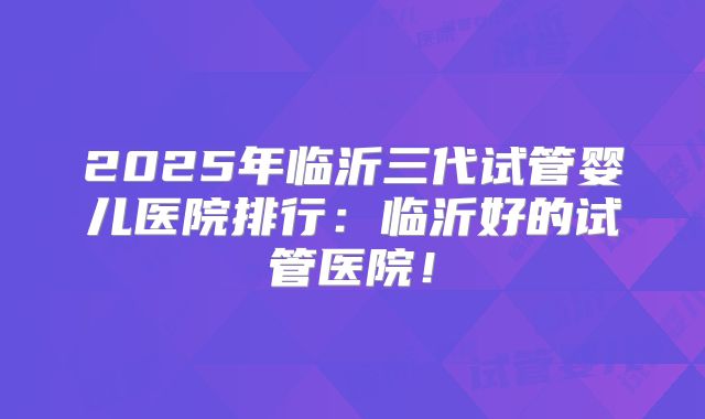 2025年临沂三代试管婴儿医院排行：临沂好的试管医院！