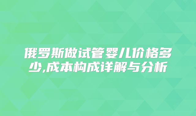 俄罗斯做试管婴儿价格多少,成本构成详解与分析