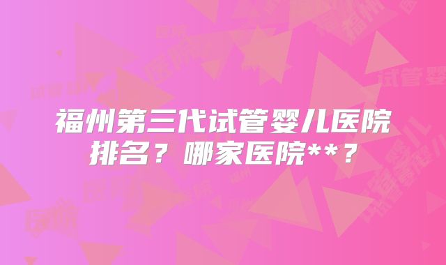 福州第三代试管婴儿医院排名？哪家医院**？