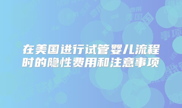 在美国进行试管婴儿流程时的隐性费用和注意事项