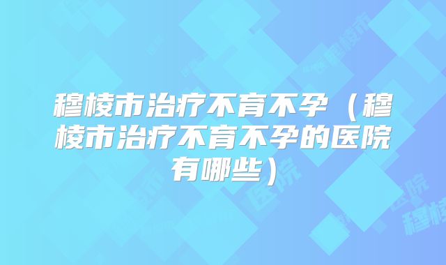 穆棱市治疗不育不孕（穆棱市治疗不育不孕的医院有哪些）