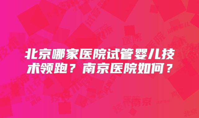 北京哪家医院试管婴儿技术领跑？南京医院如何？