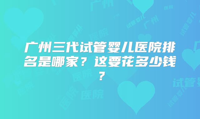 广州三代试管婴儿医院排名是哪家?这要花多少钱?
