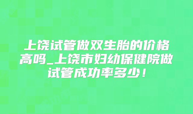 上饶试管做双生胎的价格高吗_上饶市妇幼保健院做试管成功率多少！