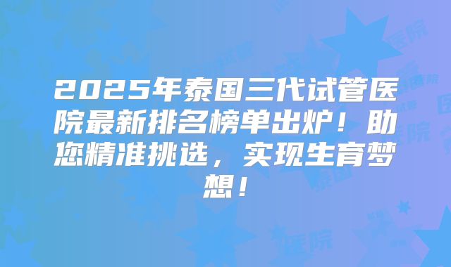 2025年泰国三代试管医院最新排名榜单出炉!助您精准挑选,实现生育梦想!