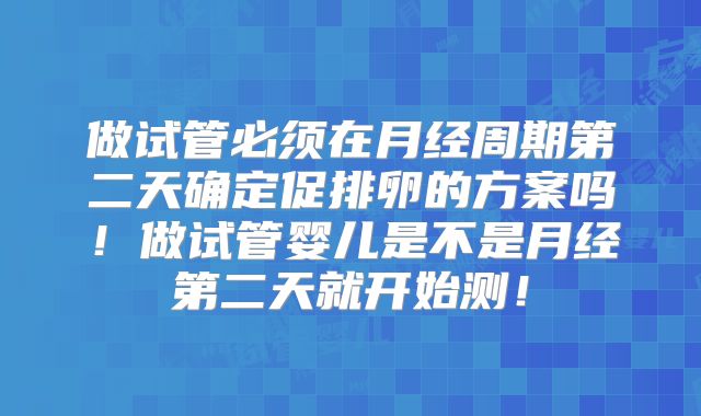 做试管必须在月经周期第二天确定促排卵的方案吗！做试管婴儿是不是月经第二天就开始测！