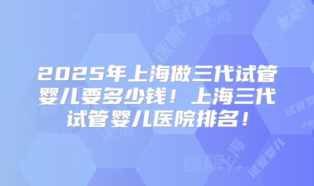 2025年上海做三代试管婴儿要多少钱！上海三代试管婴儿医院排名！